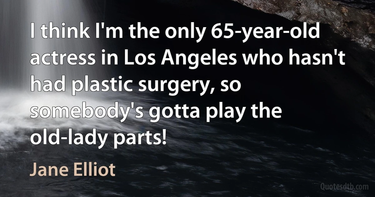 I think I'm the only 65-year-old actress in Los Angeles who hasn't had plastic surgery, so somebody's gotta play the old-lady parts! (Jane Elliot)