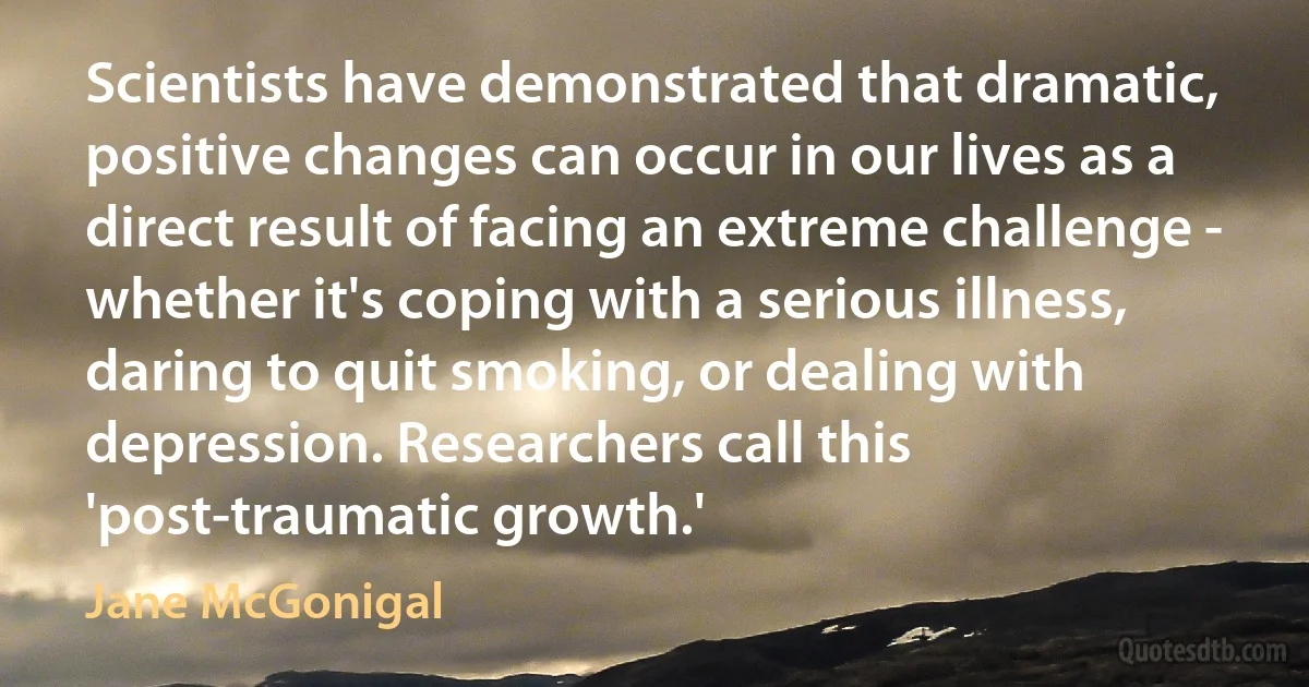 Scientists have demonstrated that dramatic, positive changes can occur in our lives as a direct result of facing an extreme challenge - whether it's coping with a serious illness, daring to quit smoking, or dealing with depression. Researchers call this 'post-traumatic growth.' (Jane McGonigal)