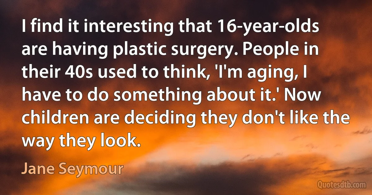 I find it interesting that 16-year-olds are having plastic surgery. People in their 40s used to think, 'I'm aging, I have to do something about it.' Now children are deciding they don't like the way they look. (Jane Seymour)