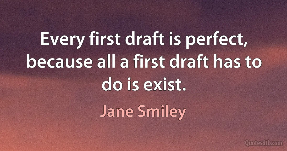 Every first draft is perfect, because all a first draft has to do is exist. (Jane Smiley)