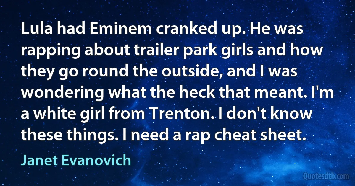 Lula had Eminem cranked up. He was rapping about trailer park girls and how they go round the outside, and I was wondering what the heck that meant. I'm a white girl from Trenton. I don't know these things. I need a rap cheat sheet. (Janet Evanovich)