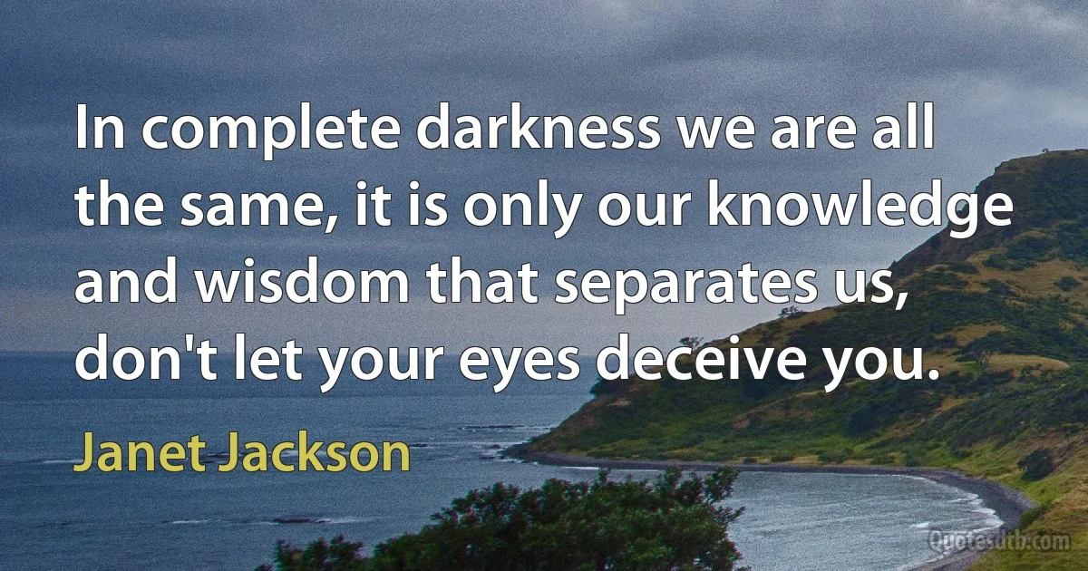 In complete darkness we are all the same, it is only our knowledge and wisdom that separates us, don't let your eyes deceive you. (Janet Jackson)