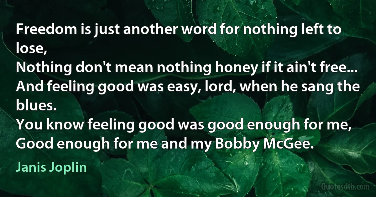 Freedom is just another word for nothing left to lose,
Nothing don't mean nothing honey if it ain't free...
And feeling good was easy, lord, when he sang the blues.
You know feeling good was good enough for me,
Good enough for me and my Bobby McGee. (Janis Joplin)