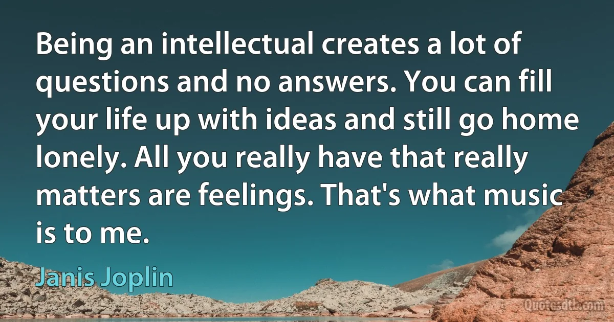 Being an intellectual creates a lot of questions and no answers. You can fill your life up with ideas and still go home lonely. All you really have that really matters are feelings. That's what music is to me. (Janis Joplin)