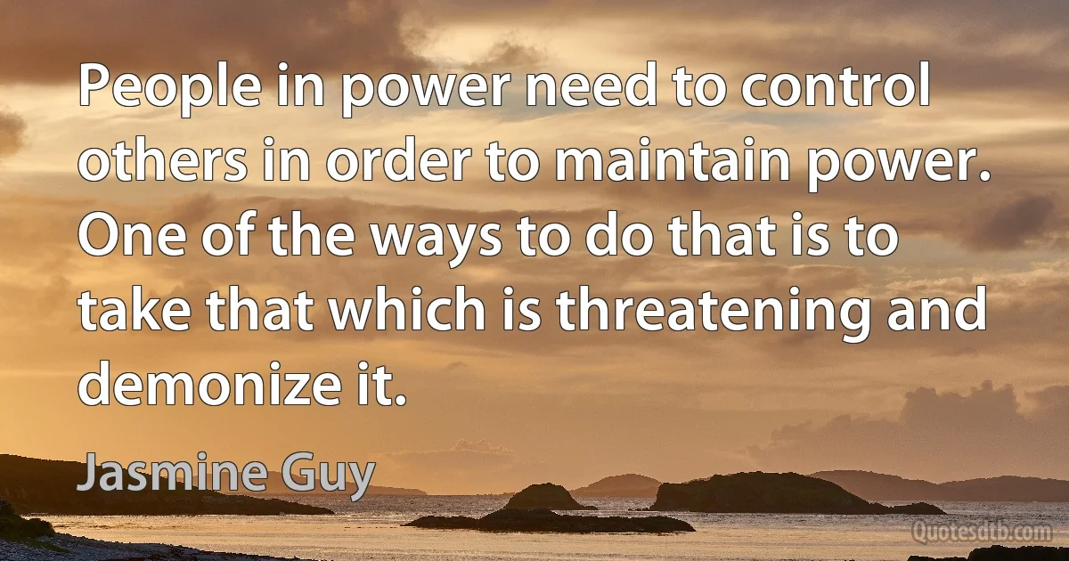 People in power need to control others in order to maintain power. One of the ways to do that is to take that which is threatening and demonize it. (Jasmine Guy)