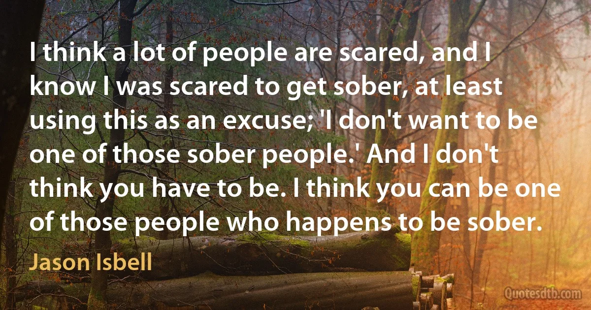 I think a lot of people are scared, and I know I was scared to get sober, at least using this as an excuse; 'I don't want to be one of those sober people.' And I don't think you have to be. I think you can be one of those people who happens to be sober. (Jason Isbell)