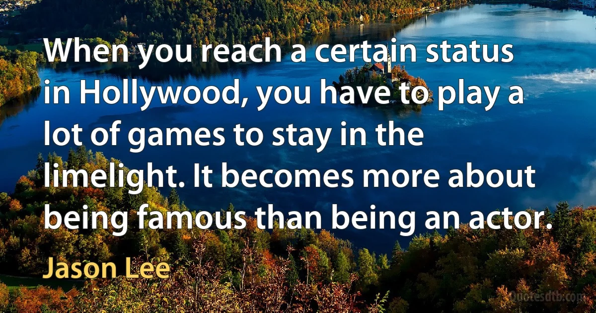 When you reach a certain status in Hollywood, you have to play a lot of games to stay in the limelight. It becomes more about being famous than being an actor. (Jason Lee)