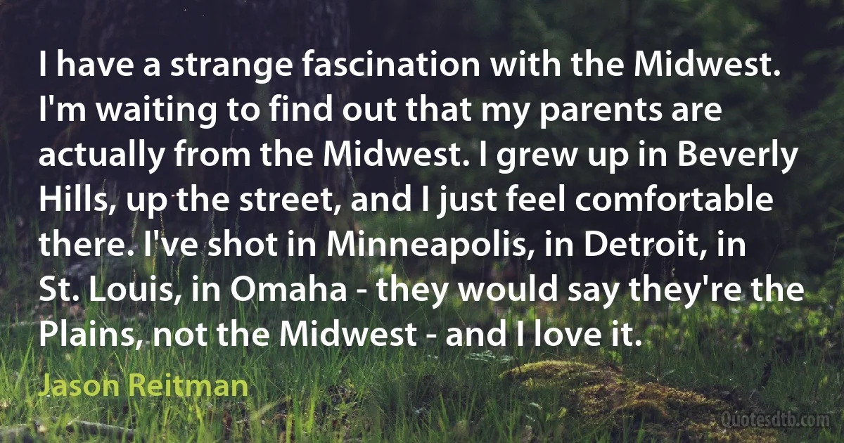 I have a strange fascination with the Midwest. I'm waiting to find out that my parents are actually from the Midwest. I grew up in Beverly Hills, up the street, and I just feel comfortable there. I've shot in Minneapolis, in Detroit, in St. Louis, in Omaha - they would say they're the Plains, not the Midwest - and I love it. (Jason Reitman)