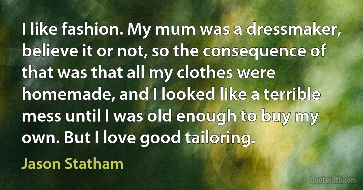 I like fashion. My mum was a dressmaker, believe it or not, so the consequence of that was that all my clothes were homemade, and I looked like a terrible mess until I was old enough to buy my own. But I love good tailoring. (Jason Statham)