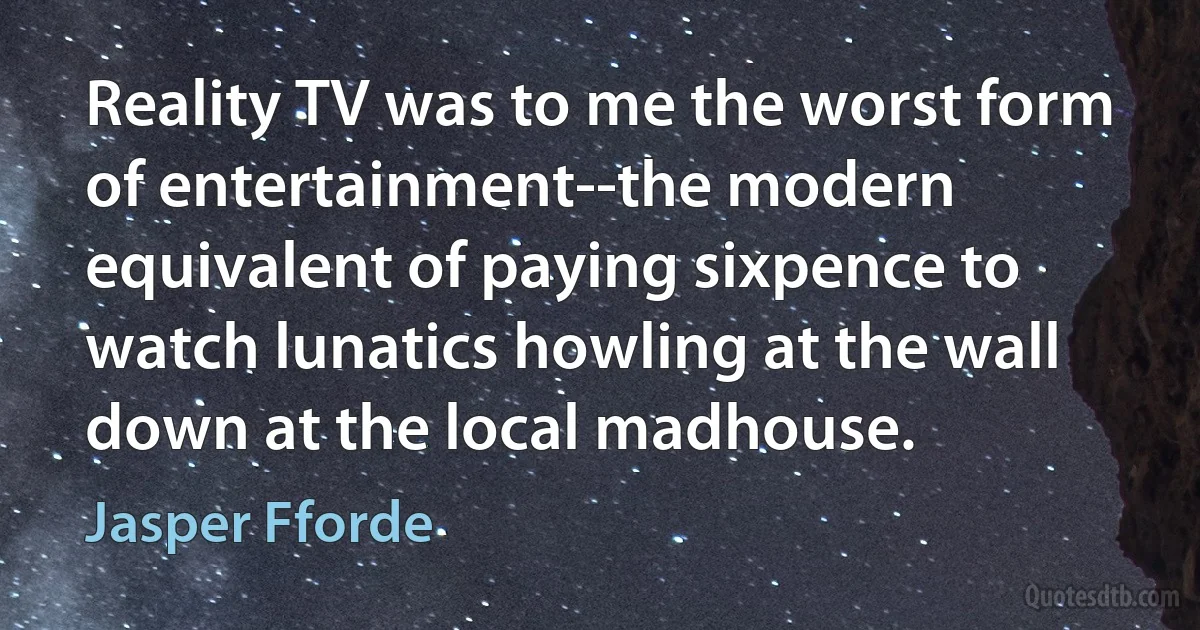 Reality TV was to me the worst form of entertainment--the modern equivalent of paying sixpence to watch lunatics howling at the wall down at the local madhouse. (Jasper Fforde)