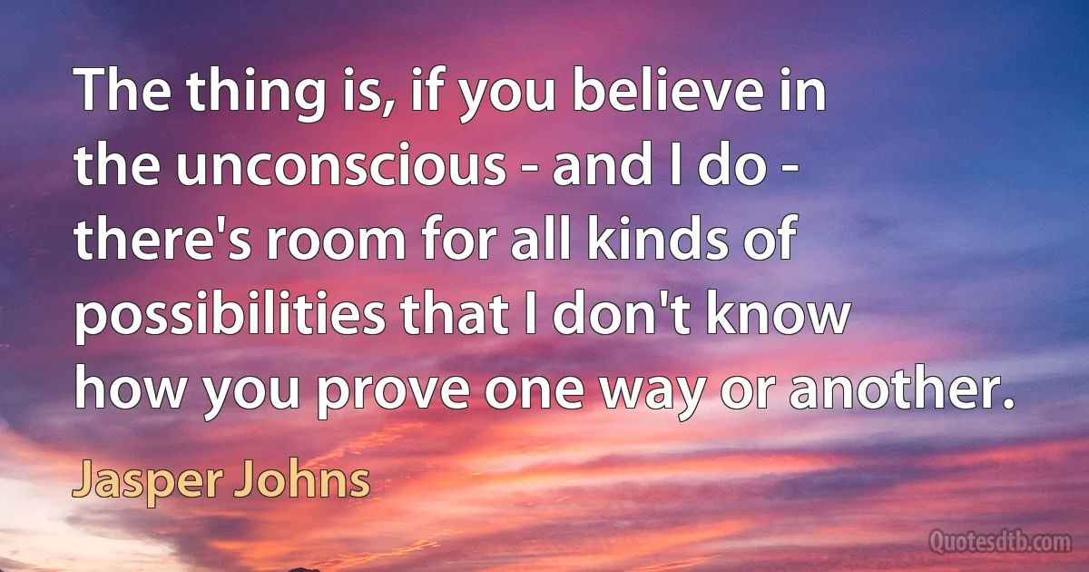 The thing is, if you believe in the unconscious - and I do - there's room for all kinds of possibilities that I don't know how you prove one way or another. (Jasper Johns)