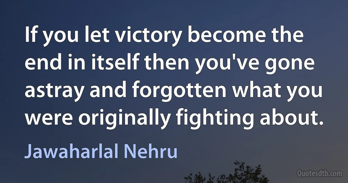 If you let victory become the end in itself then you've gone astray and forgotten what you were originally fighting about. (Jawaharlal Nehru)