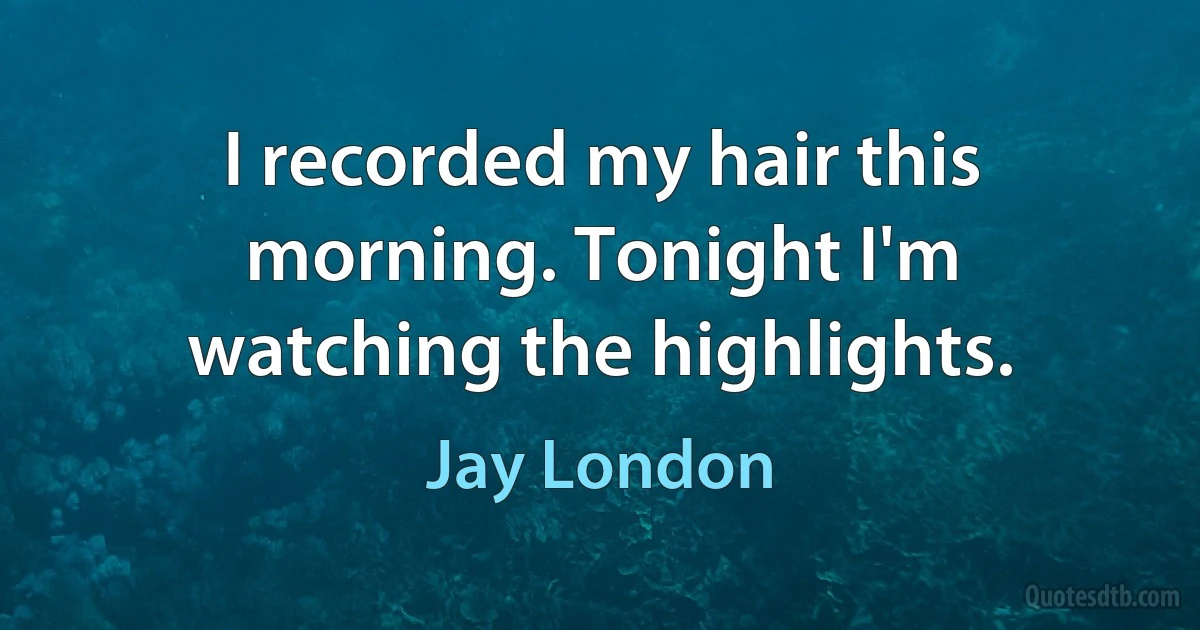 I recorded my hair this morning. Tonight I'm watching the highlights. (Jay London)