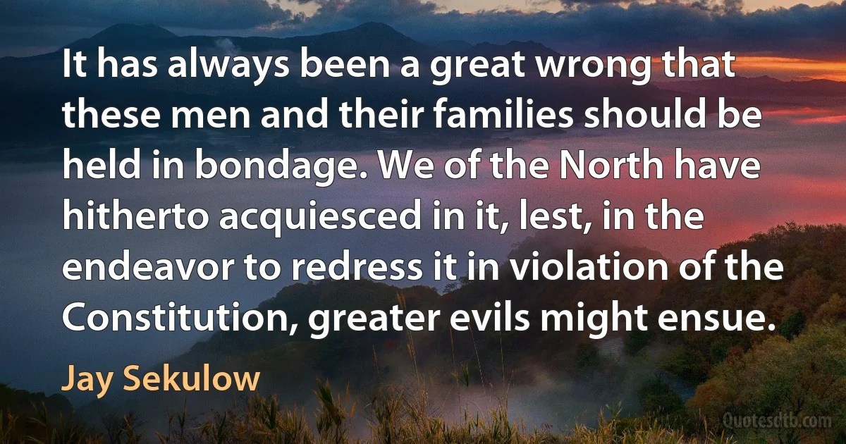 It has always been a great wrong that these men and their families should be held in bondage. We of the North have hitherto acquiesced in it, lest, in the endeavor to redress it in violation of the Constitution, greater evils might ensue. (Jay Sekulow)