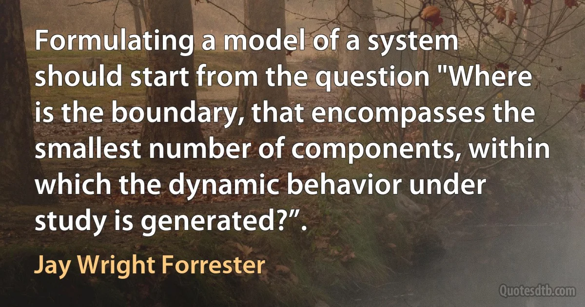 Formulating a model of a system should start from the question "Where is the boundary, that encompasses the smallest number of components, within which the dynamic behavior under study is generated?”. (Jay Wright Forrester)