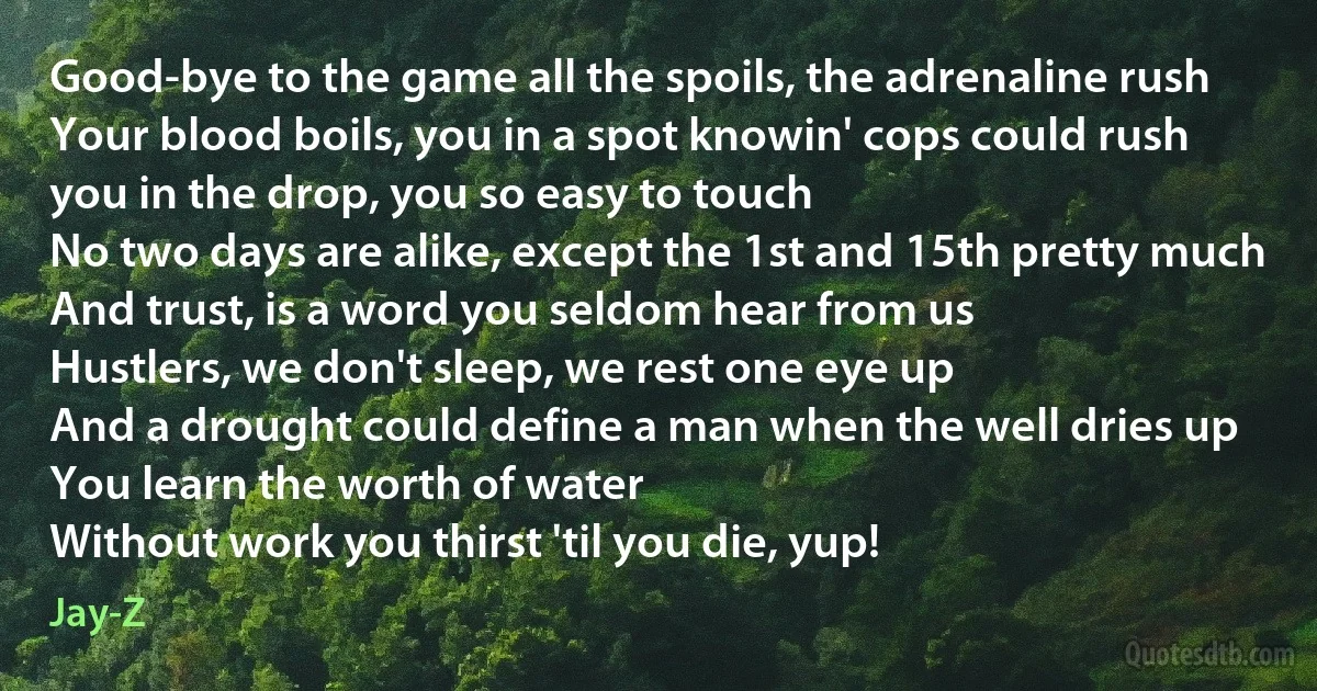 Good-bye to the game all the spoils, the adrenaline rush
Your blood boils, you in a spot knowin' cops could rush
you in the drop, you so easy to touch
No two days are alike, except the 1st and 15th pretty much
And trust, is a word you seldom hear from us
Hustlers, we don't sleep, we rest one eye up
And a drought could define a man when the well dries up
You learn the worth of water
Without work you thirst 'til you die, yup! (Jay-Z)