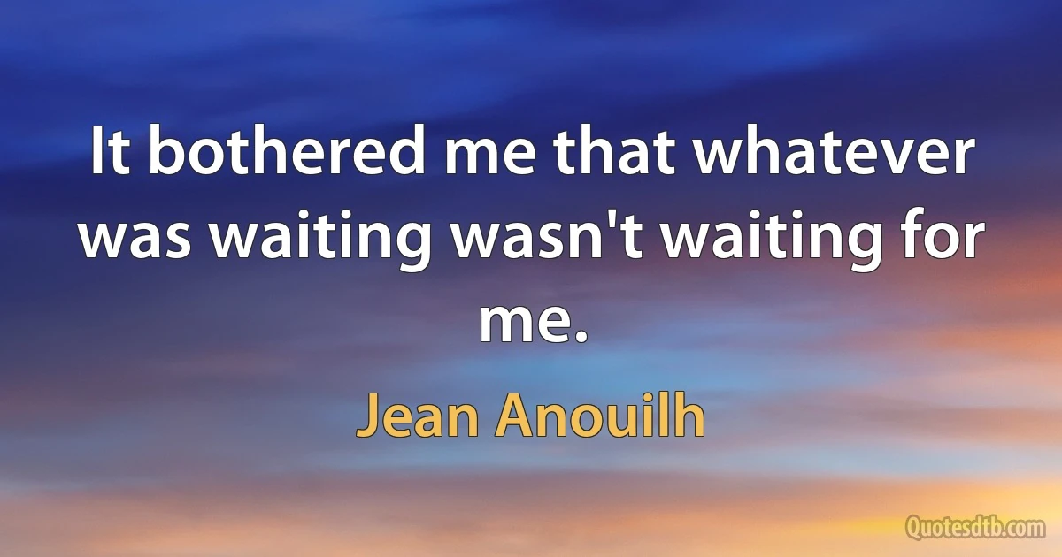 It bothered me that whatever was waiting wasn't waiting for me. (Jean Anouilh)