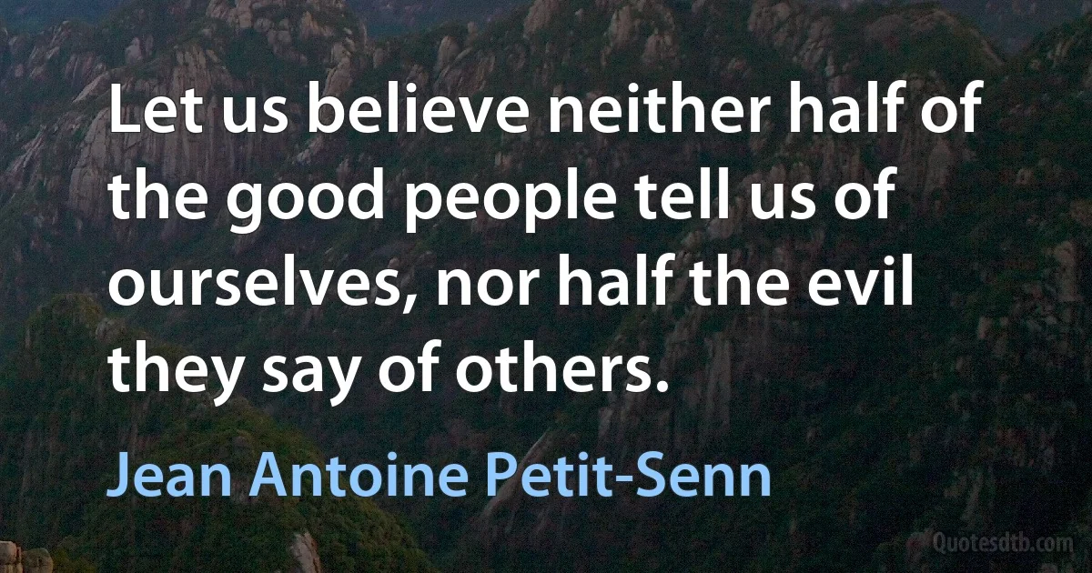 Let us believe neither half of the good people tell us of ourselves, nor half the evil they say of others. (Jean Antoine Petit-Senn)