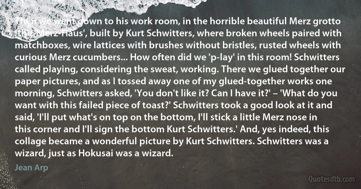 Then we went down to his work room, in the horrible beautiful Merz grotto [the 'Merz-Haus', built by Kurt Schwitters, where broken wheels paired with matchboxes, wire lattices with brushes without bristles, rusted wheels with curious Merz cucumbers... How often did we 'p-lay' in this room! Schwitters called playing, considering the sweat, working. There we glued together our paper pictures, and as I tossed away one of my glued-together works one morning, Schwitters asked, 'You don't like it? Can I have it?' – 'What do you want with this failed piece of toast?' Schwitters took a good look at it and said, 'I'll put what's on top on the bottom, I'll stick a little Merz nose in this corner and I'll sign the bottom Kurt Schwitters.' And, yes indeed, this collage became a wonderful picture by Kurt Schwitters. Schwitters was a wizard, just as Hokusai was a wizard. (Jean Arp)