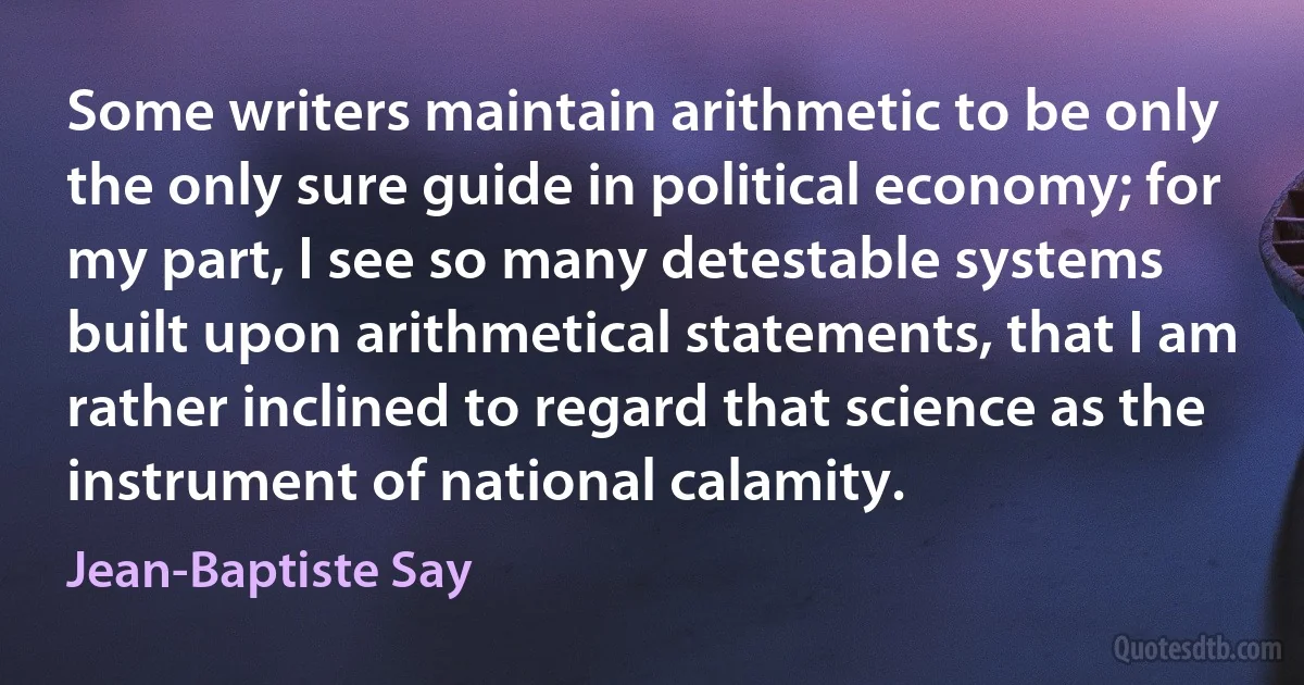 Some writers maintain arithmetic to be only the only sure guide in political economy; for my part, I see so many detestable systems built upon arithmetical statements, that I am rather inclined to regard that science as the instrument of national calamity. (Jean-Baptiste Say)