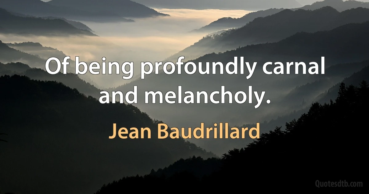 Of being profoundly carnal and melancholy. (Jean Baudrillard)