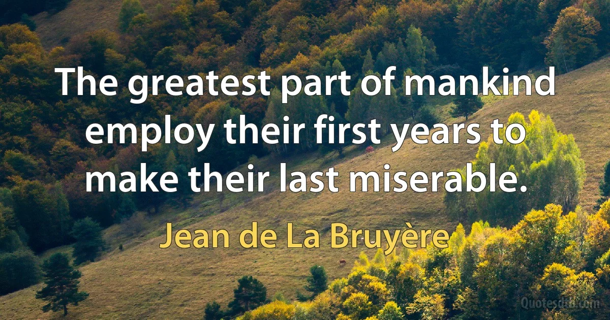 The greatest part of mankind employ their first years to make their last miserable. (Jean de La Bruyère)