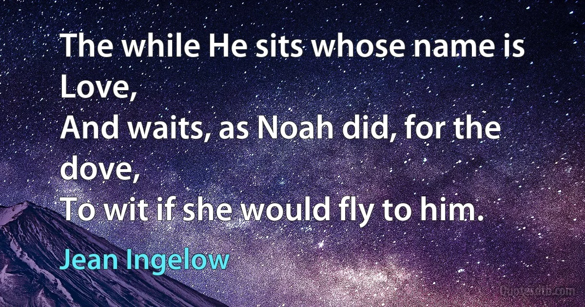 The while He sits whose name is Love,
And waits, as Noah did, for the dove,
To wit if she would fly to him. (Jean Ingelow)