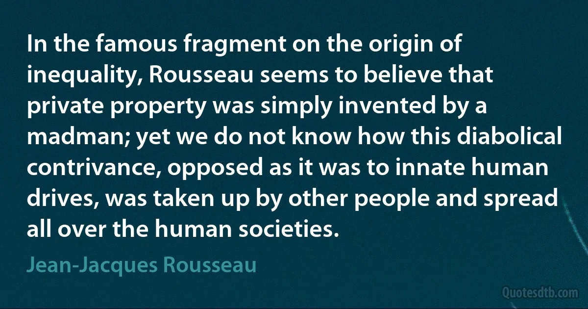 In the famous fragment on the origin of inequality, Rousseau seems to believe that private property was simply invented by a madman; yet we do not know how this diabolical contrivance, opposed as it was to innate human drives, was taken up by other people and spread all over the human societies. (Jean-Jacques Rousseau)