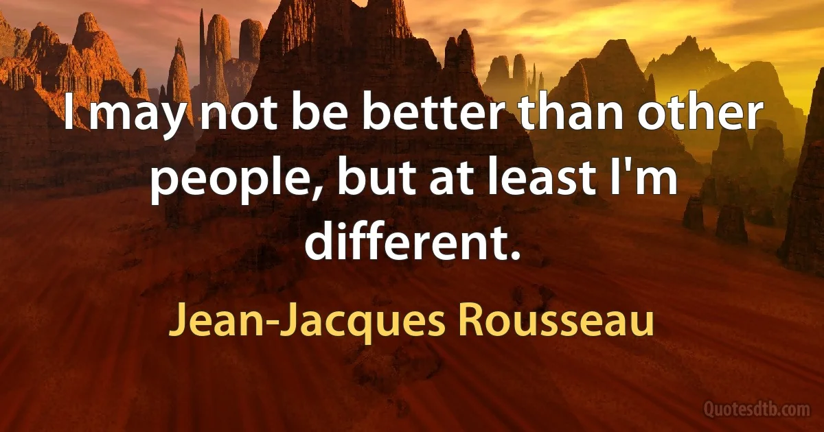 I may not be better than other people, but at least I'm different. (Jean-Jacques Rousseau)