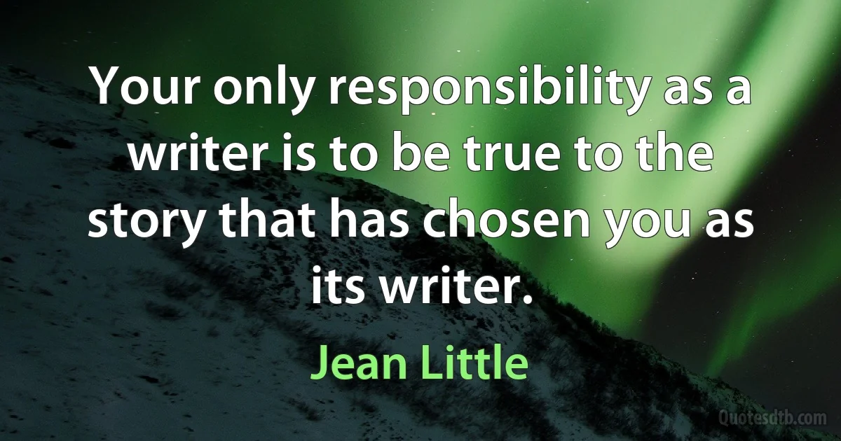 Your only responsibility as a writer is to be true to the story that has chosen you as its writer. (Jean Little)