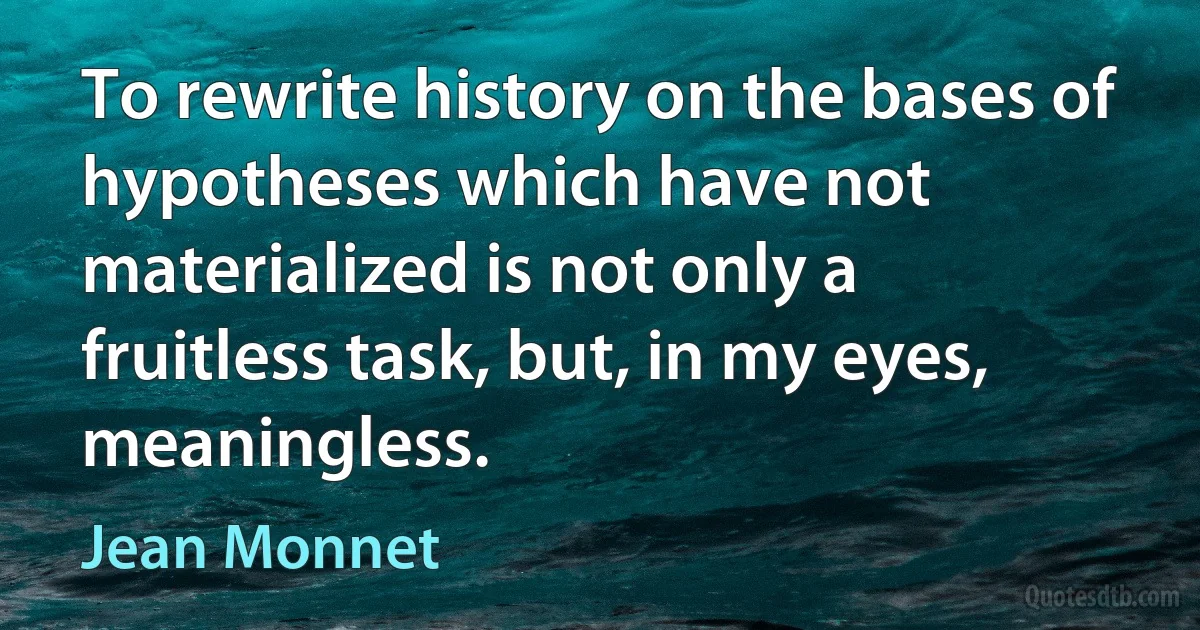 To rewrite history on the bases of hypotheses which have not materialized is not only a fruitless task, but, in my eyes, meaningless. (Jean Monnet)