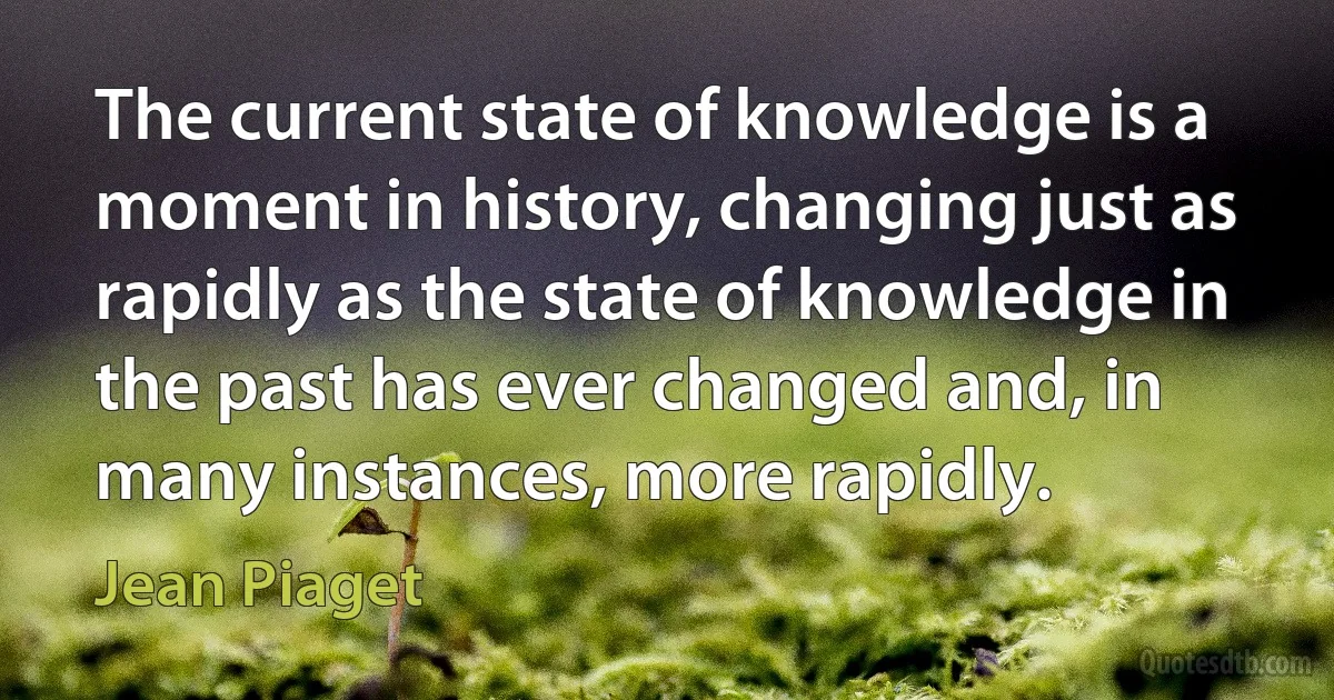 The current state of knowledge is a moment in history, changing just as rapidly as the state of knowledge in the past has ever changed and, in many instances, more rapidly. (Jean Piaget)