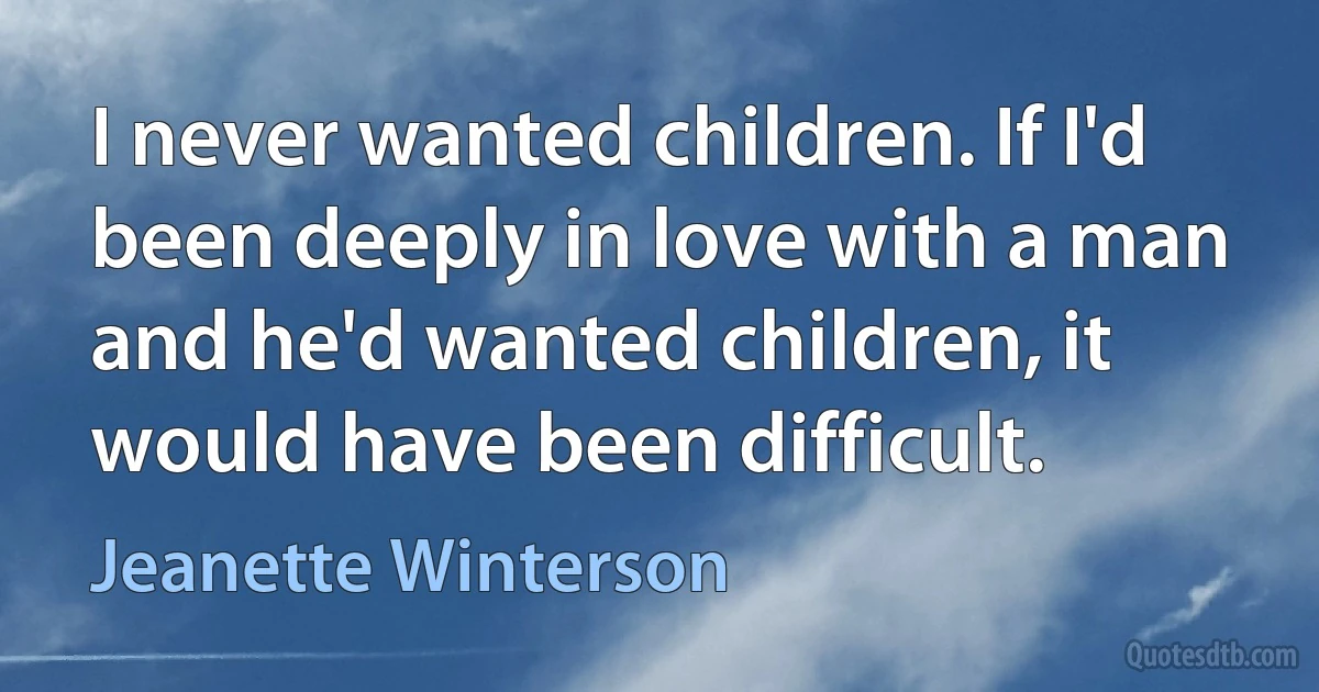 I never wanted children. If I'd been deeply in love with a man and he'd wanted children, it would have been difficult. (Jeanette Winterson)