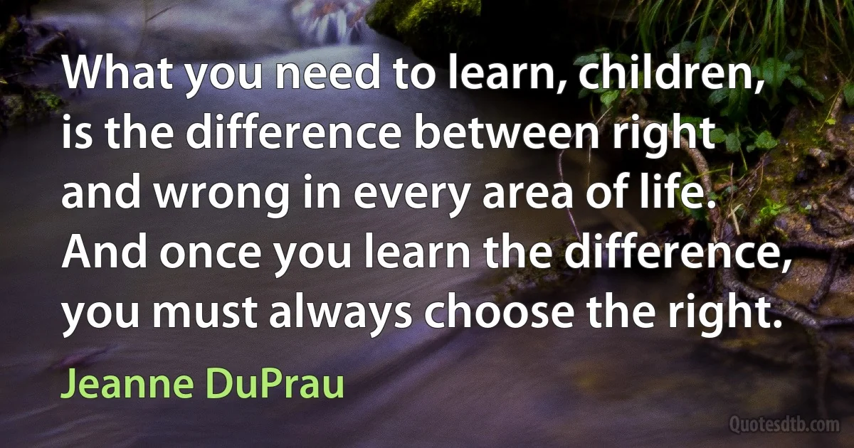 What you need to learn, children, is the difference between right and wrong in every area of life. And once you learn the difference, you must always choose the right. (Jeanne DuPrau)