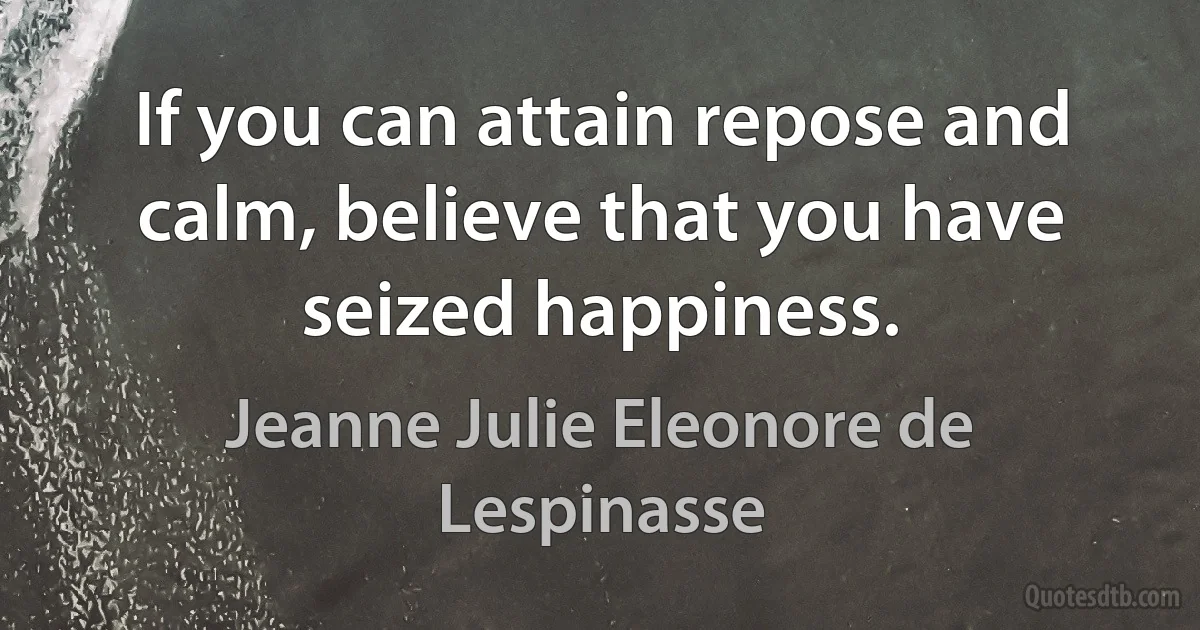 If you can attain repose and calm, believe that you have seized happiness. (Jeanne Julie Eleonore de Lespinasse)