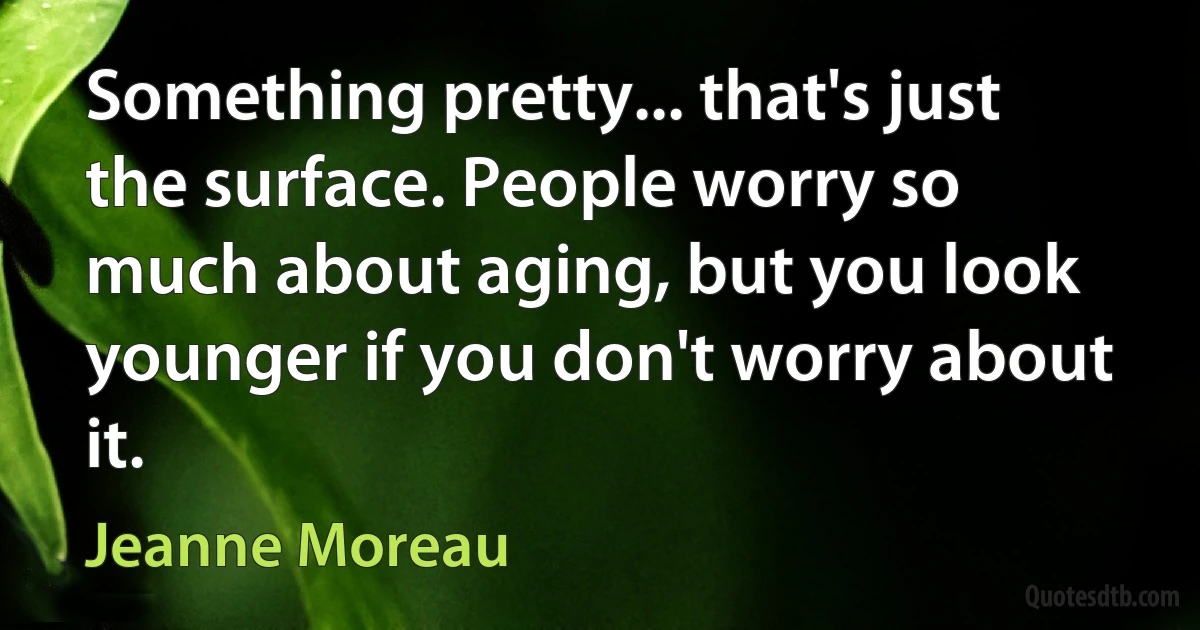 Something pretty... that's just the surface. People worry so much about aging, but you look younger if you don't worry about it. (Jeanne Moreau)