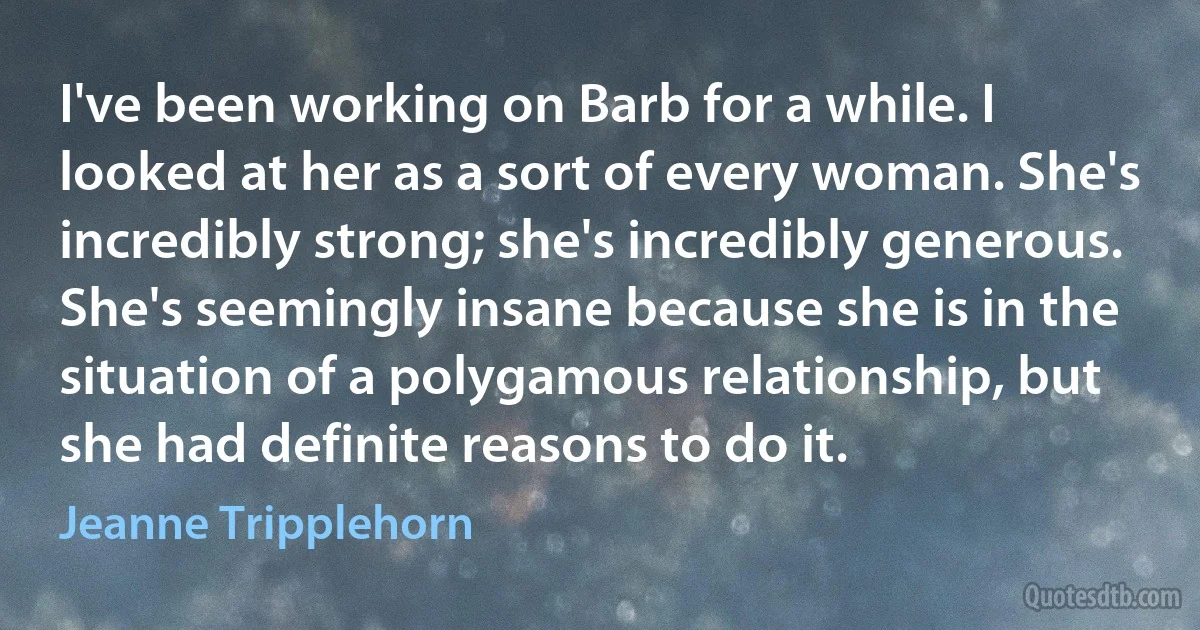 I've been working on Barb for a while. I looked at her as a sort of every woman. She's incredibly strong; she's incredibly generous. She's seemingly insane because she is in the situation of a polygamous relationship, but she had definite reasons to do it. (Jeanne Tripplehorn)