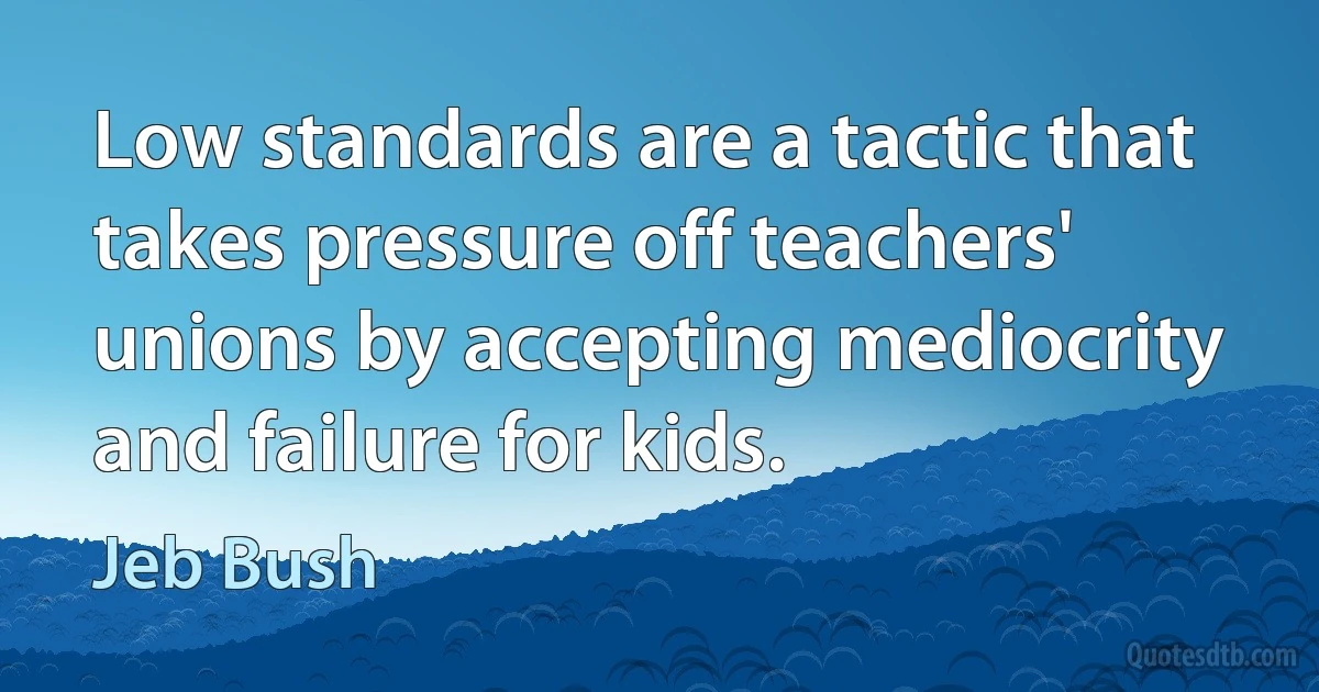 Low standards are a tactic that takes pressure off teachers' unions by accepting mediocrity and failure for kids. (Jeb Bush)