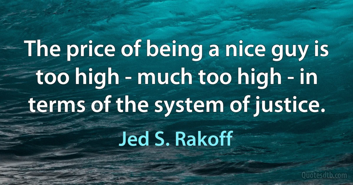 The price of being a nice guy is too high - much too high - in terms of the system of justice. (Jed S. Rakoff)