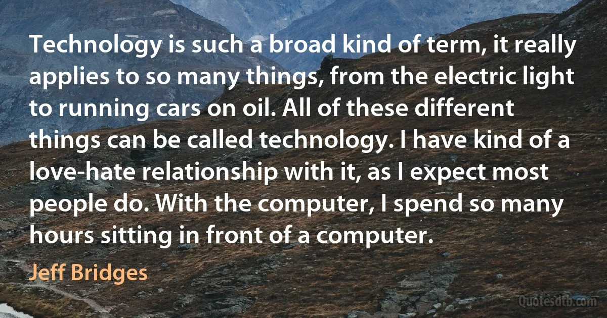 Technology is such a broad kind of term, it really applies to so many things, from the electric light to running cars on oil. All of these different things can be called technology. I have kind of a love-hate relationship with it, as I expect most people do. With the computer, I spend so many hours sitting in front of a computer. (Jeff Bridges)