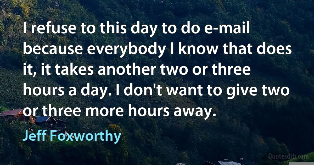 I refuse to this day to do e-mail because everybody I know that does it, it takes another two or three hours a day. I don't want to give two or three more hours away. (Jeff Foxworthy)