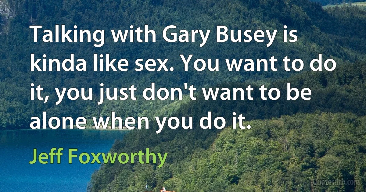 Talking with Gary Busey is kinda like sex. You want to do it, you just don't want to be alone when you do it. (Jeff Foxworthy)