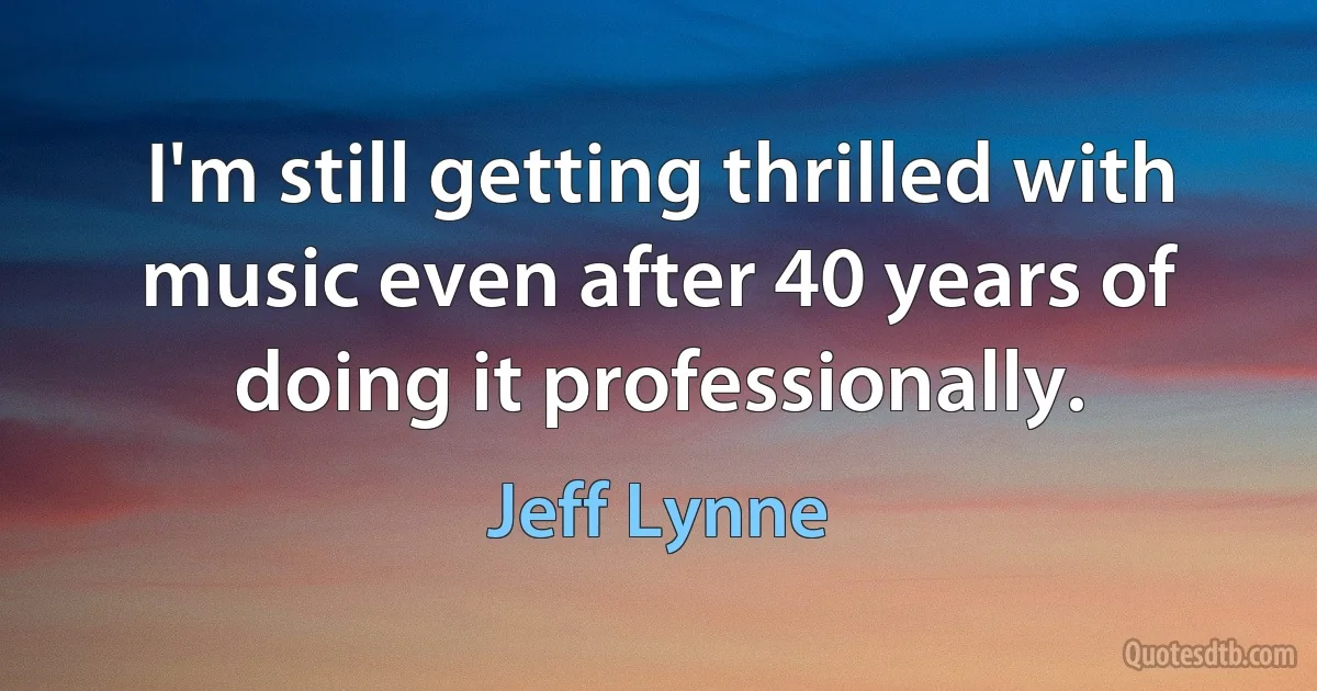 I'm still getting thrilled with music even after 40 years of doing it professionally. (Jeff Lynne)