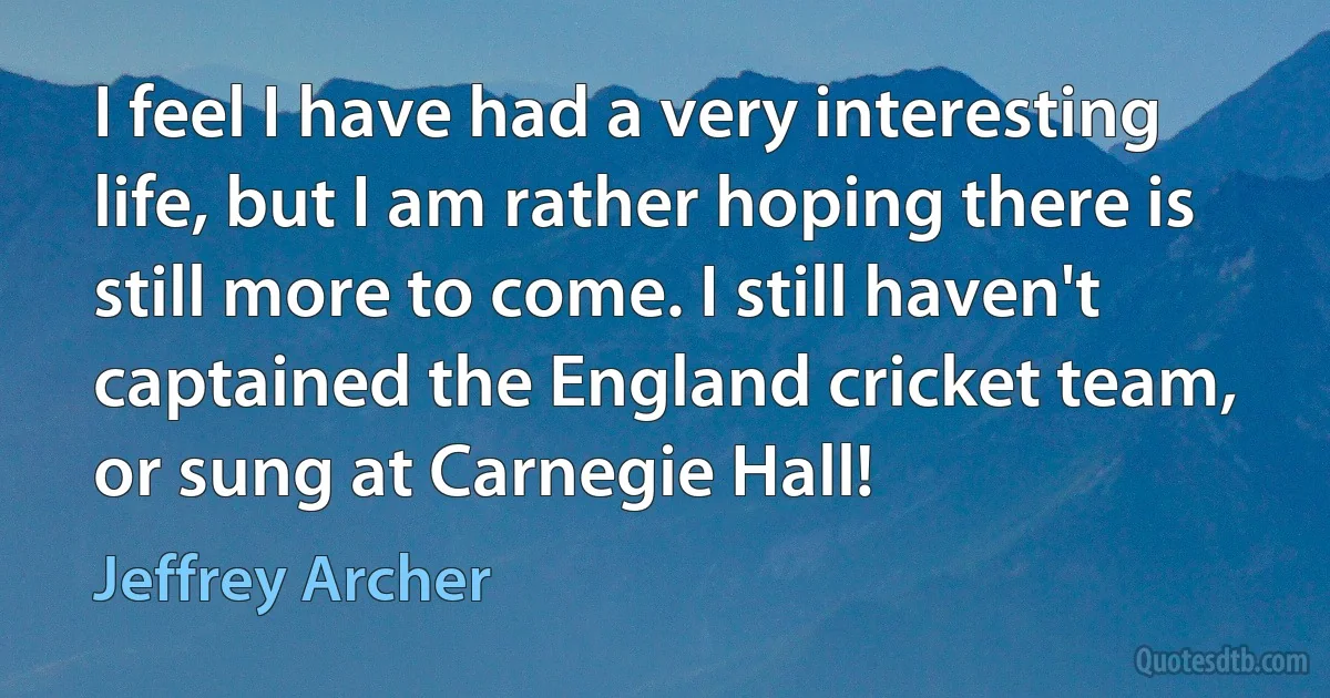 I feel I have had a very interesting life, but I am rather hoping there is still more to come. I still haven't captained the England cricket team, or sung at Carnegie Hall! (Jeffrey Archer)