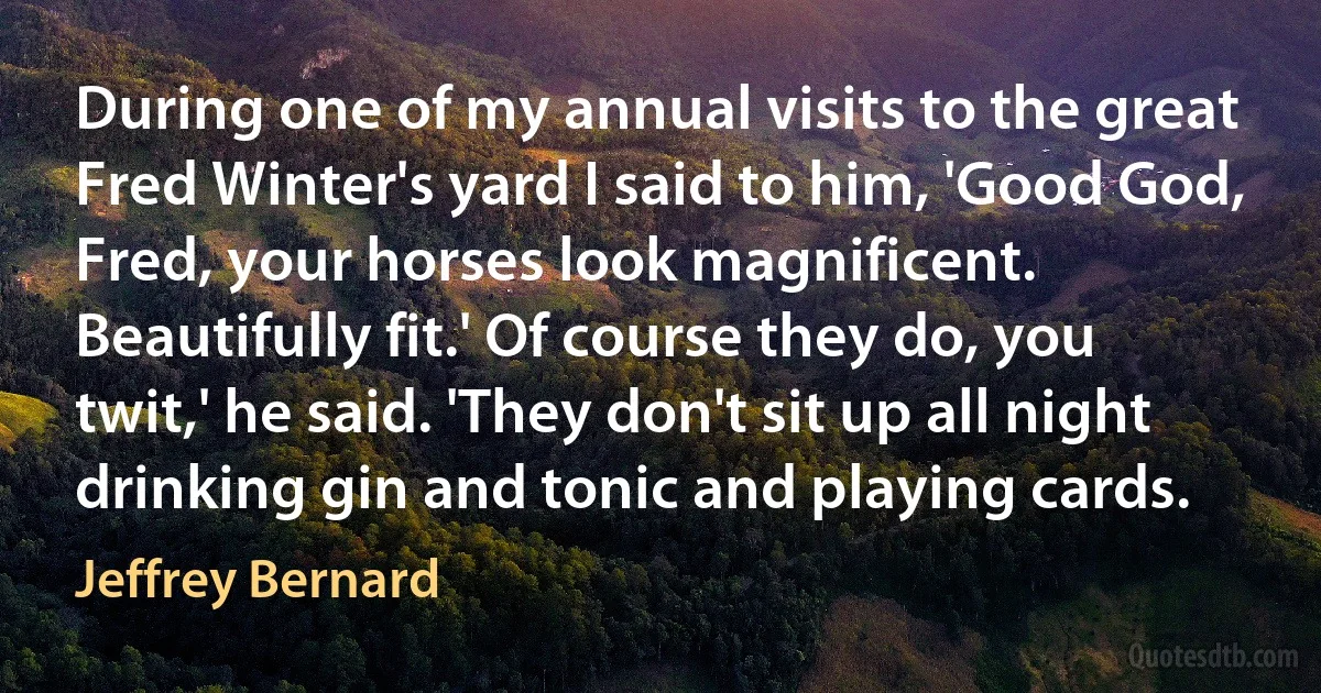 During one of my annual visits to the great Fred Winter's yard I said to him, 'Good God, Fred, your horses look magnificent. Beautifully fit.' Of course they do, you twit,' he said. 'They don't sit up all night drinking gin and tonic and playing cards. (Jeffrey Bernard)