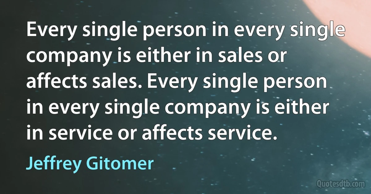 Every single person in every single company is either in sales or affects sales. Every single person in every single company is either in service or affects service. (Jeffrey Gitomer)