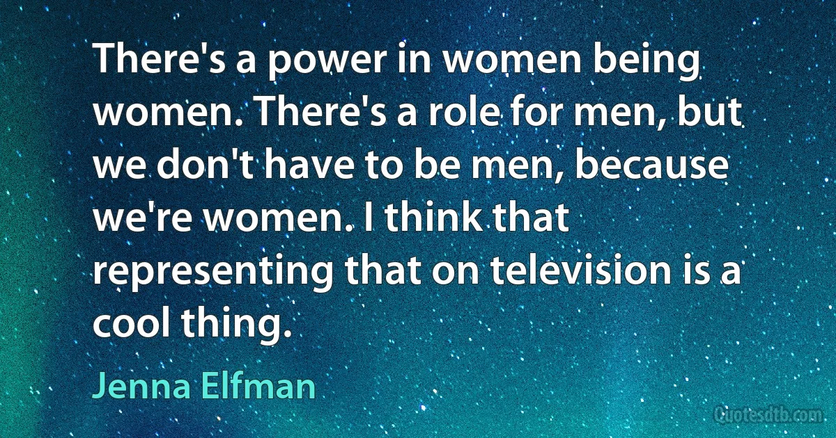 There's a power in women being women. There's a role for men, but we don't have to be men, because we're women. I think that representing that on television is a cool thing. (Jenna Elfman)