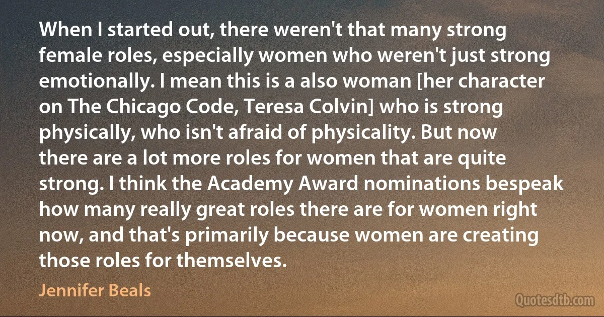 When I started out, there weren't that many strong female roles, especially women who weren't just strong emotionally. I mean this is a also woman [her character on The Chicago Code, Teresa Colvin] who is strong physically, who isn't afraid of physicality. But now there are a lot more roles for women that are quite strong. I think the Academy Award nominations bespeak how many really great roles there are for women right now, and that's primarily because women are creating those roles for themselves. (Jennifer Beals)