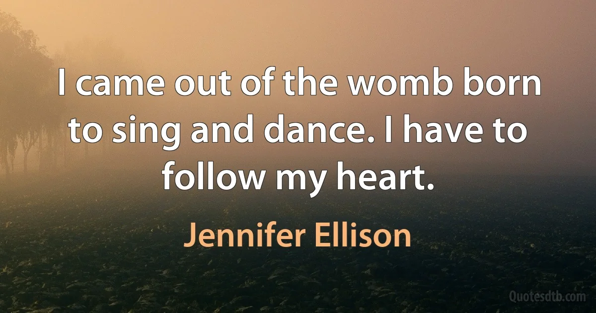 I came out of the womb born to sing and dance. I have to follow my heart. (Jennifer Ellison)