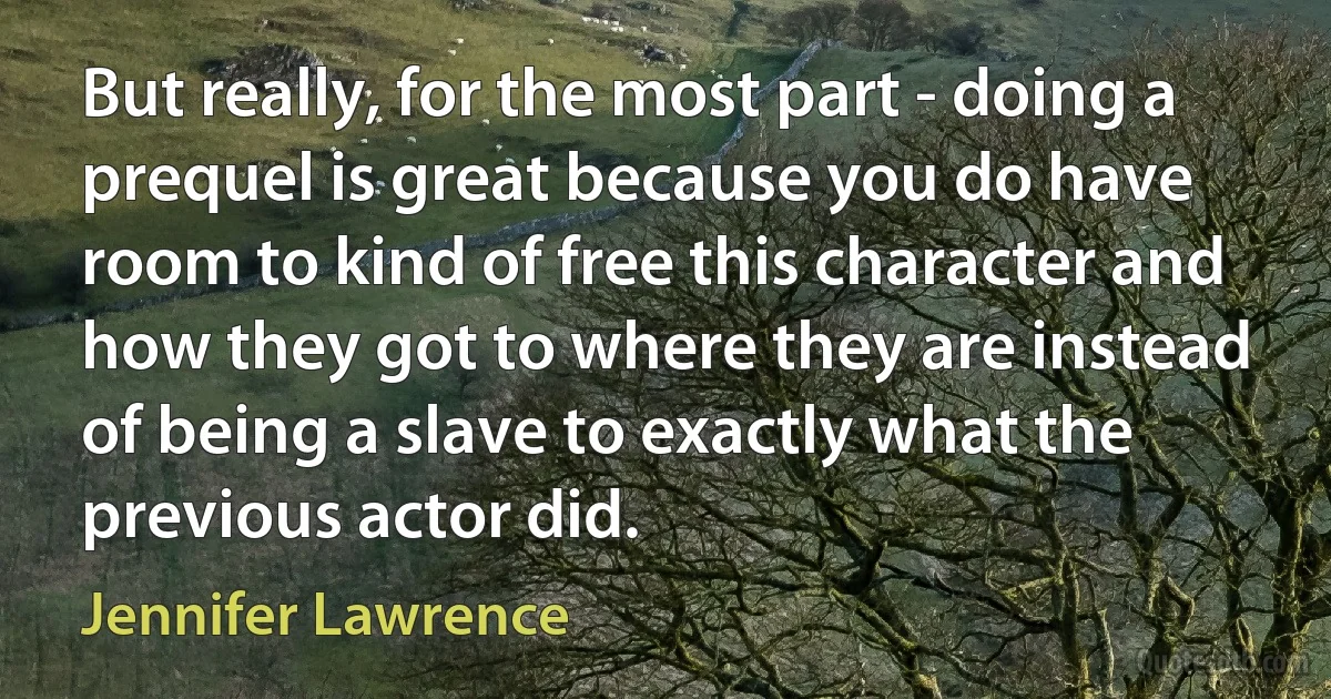 But really, for the most part - doing a prequel is great because you do have room to kind of free this character and how they got to where they are instead of being a slave to exactly what the previous actor did. (Jennifer Lawrence)